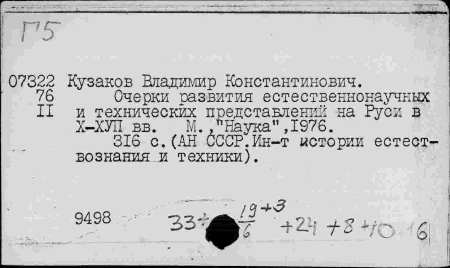 ﻿
07322 Кузаков Владимир Константинович.
76
II
Очерки развития естественнонаучных и технических представлении на Руси в Х-ХУП вв. М.,йНаука",1976.
316 с.(АН СССР.Ин-т истории естествознания и техники).